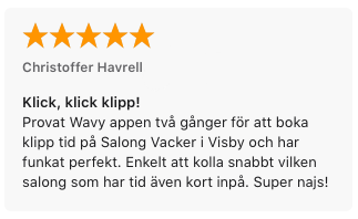 Recension på App Store för Wavy: 5 stjärnor. Christoffer Havrell
, 2016-01-23
Klick, klick klipp!
Provat Wavy appen två gånger för att boka klipp tid på Salong Vacker i Visby och har funkat perfekt. Enkelt att kolla snabbt vilken salong som har tid även kort inpå. Super najs!